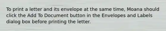 To print a letter and its envelope at the same time, Moana should click the Add To Document button in the Envelopes and Labels dialog box before printing the letter.