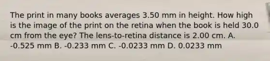 The print in many books averages 3.50 mm in height. How high is the image of the print on the retina when the book is held 30.0 cm from the eye? The lens-to-retina distance is 2.00 cm. A. -0.525 mm B. -0.233 mm C. -0.0233 mm D. 0.0233 mm