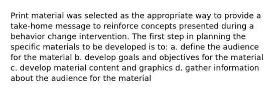 Print material was selected as the appropriate way to provide a take-home message to reinforce concepts presented during a behavior change intervention. The first step in planning the specific materials to be developed is to: a. define the audience for the material b. develop goals and objectives for the material c. develop material content and graphics d. gather information about the audience for the material