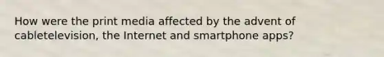 How were the print media affected by the advent of cabletelevision, the Internet and smartphone apps?
