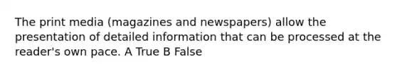 The print media (magazines and newspapers) allow the presentation of detailed information that can be processed at the reader's own pace. A True B False