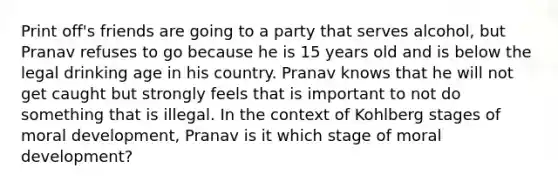 Print off's friends are going to a party that serves alcohol, but Pranav refuses to go because he is 15 years old and is below the legal drinking age in his country. Pranav knows that he will not get caught but strongly feels that is important to not do something that is illegal. In the context of Kohlberg stages of moral development, Pranav is it which stage of moral development?