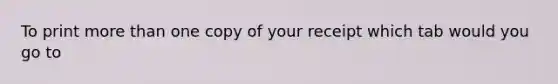 To print more than one copy of your receipt which tab would you go to