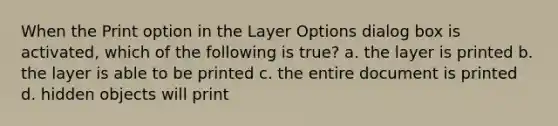 When the Print option in the Layer Options dialog box is activated, which of the following is true? a. the layer is printed b. the layer is able to be printed c. the entire document is printed d. hidden objects will print