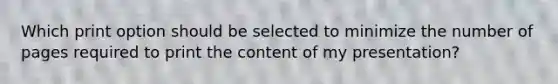 Which print option should be selected to minimize the number of pages required to print the content of my presentation?