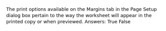 The print options available on the Margins tab in the Page Setup dialog box pertain to the way the worksheet will appear in the printed copy or when previewed. Answers: True False