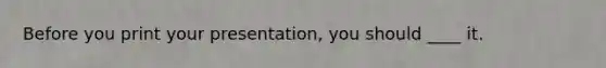 Before you print your presentation, you should ____ it.