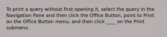 To print a query without first opening it, select the query in the Navigation Pane and then click the Office Button, point to Print on the Office Button menu, and then click ____ on the Print submenu