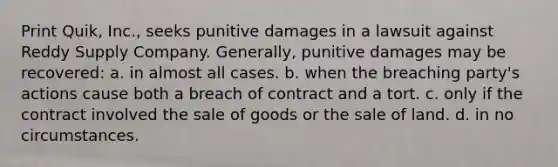 Print Quik, Inc., seeks punitive damages in a lawsuit against Reddy Supply Company. Generally, punitive damages may be recovered: a. in almost all cases. b. when the breaching party's actions cause both a breach of contract and a tort. c. only if the contract involved the sale of goods or the sale of land. d. in no circumstances.