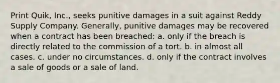 Print Quik, Inc., seeks punitive damages in a suit against Reddy Supply Company. Generally, punitive damages may be recovered when a contract has been breached: a. only if the breach is directly related to the commission of a tort. b. in almost all cases. c. under no circumstances. d. only if the contract involves a sale of goods or a sale of land.