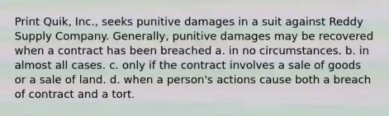 Print Quik, Inc., seeks punitive damages in a suit against Reddy Supply Company. Generally, punitive damages may be recovered when a contract has been breached a. in no circumstances. b. in almost all cases. c. only if the contract involves a sale of goods or a sale of land. d. when a person's actions cause both a breach of contract and a tort.