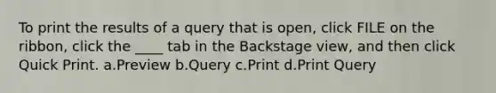 To print the results of a query that is open, click FILE on the ribbon, click the ____ tab in the Backstage view, and then click Quick Print. a.Preview b.Query c.Print d.Print Query