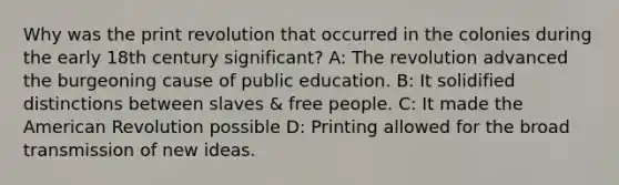 Why was the print revolution that occurred in the colonies during the early 18th century significant? A: The revolution advanced the burgeoning cause of public education. B: It solidified distinctions between slaves & free people. C: It made the American Revolution possible D: Printing allowed for the broad transmission of new ideas.