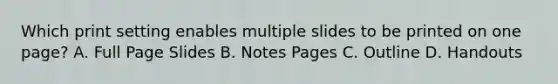 Which print setting enables multiple slides to be printed on one page? A. Full Page Slides B. Notes Pages C. Outline D. Handouts