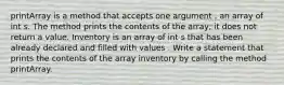 printArray is a method that accepts one argument , an array of int s. The method prints the contents of the array; it does not return a value. Inventory is an array of int s that has been already declared and filled with values . Write a statement that prints the contents of the array inventory by calling the method printArray.