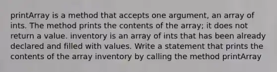 printArray is a method that accepts one argument, an array of ints. The method prints the contents of the array; it does not return a value. inventory is an array of ints that has been already declared and filled with values. Write a statement that prints the contents of the array inventory by calling the method printArray