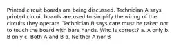 Printed circuit boards are being discussed. Technician A says printed circuit boards are used to simplify the wiring of the circuits they operate. Technician B says care must be taken not to touch the board with bare hands. Who is correct? a. A only b. B only c. Both A and B d. Neither A nor B