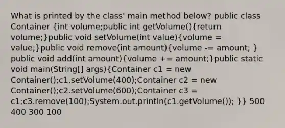 What is printed by the class' main method below? public class Container (int volume;public int getVolume(){return volume;)public void setVolume(int value)(volume = value;)public void remove(int amount)(volume -= amount; ) public void add(int amount)(volume += amount;)public static void main(String[] args)(Container c1 = new Container();c1.setVolume(400);Container c2 = new Container();c2.setVolume(600);Container c3 = c1;c3.remove(100);System.out.println(c1.getVolume()); )} 500 400 300 100