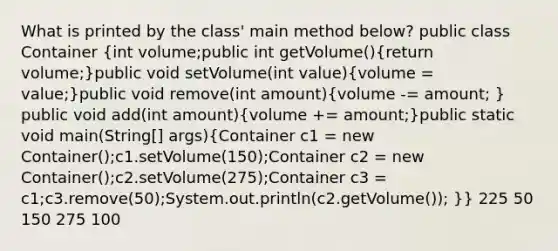 What is printed by the class' main method below? public class Container (int volume;public int getVolume(){return volume;)public void setVolume(int value)(volume = value;)public void remove(int amount)(volume -= amount; ) public void add(int amount)(volume += amount;)public static void main(String[] args)(Container c1 = new Container();c1.setVolume(150);Container c2 = new Container();c2.setVolume(275);Container c3 = c1;c3.remove(50);System.out.println(c2.getVolume()); )} 225 50 150 275 100