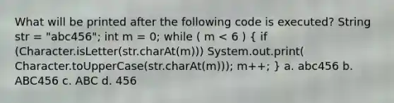 What will be printed after the following code is executed? String str = "abc456"; int m = 0; while ( m < 6 ) ( if (Character.isLetter(str.charAt(m))) System.out.print( Character.toUpperCase(str.charAt(m))); m++; ) a. abc456 b. ABC456 c. ABC d. 456