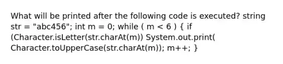 What will be printed after the following code is executed? string str = "abc456"; int m = 0; while ( m < 6 ) ( if (Character.isLetter(str.charAt(m)) System.out.print( Character.toUpperCase(str.charAt(m)); m++; )