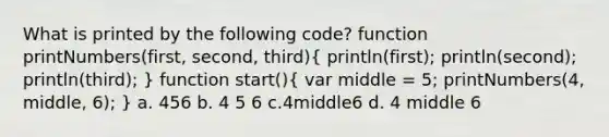 What is printed by the following code? function printNumbers(first, second, third)( println(first); println(second); println(third); ) function start()( var middle = 5; printNumbers(4, middle, 6); ) a. 456 b. 4 5 6 c.4middle6 d. 4 middle 6