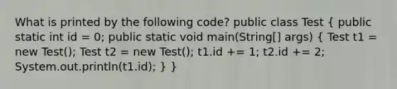 What is printed by the following code? public class Test ( public static int id = 0; public static void main(String[] args) { Test t1 = new Test(); Test t2 = new Test(); t1.id += 1; t2.id += 2; System.out.println(t1.id); ) }