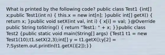 What is printed by the following code? public class Test1 (int[] x;public Test1(int n) { this.x = new int[n]; )public int[] getX() ( return x; )public void setX(int val, int i) ( x[i] = val; )@Override public String toString() ( return "Test1: " + x; )}public class Test2 (public static void main(String[] args) {Test1 t1 = new Test1(10);t1.setX(2,3);int[] y = t1.getX();y[2] = 7;System.out.println(t1.getX()[2]);)}