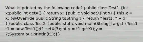 What is printed by the following code? public class Test1 (int x;public int getX() { return x; )public void setX(int x) ( this.x = x; )@Override public String toString() ( return "Test1: " + x; )}public class Test2 (public static void main(String[] args) {Test1 t1 = new Test1();t1.setX(3);int y = t1.getX();y = 7;System.out.println(t1);)}