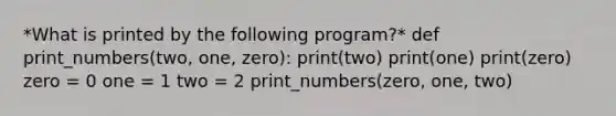 *What is printed by the following program?* def print_numbers(two, one, zero): print(two) print(one) print(zero) zero = 0 one = 1 two = 2 print_numbers(zero, one, two)