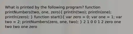 What is printed by the following program? function printNumbers(two, one, zero)( println(two); println(one); println(zero); ) function start()( var zero = 0; var one = 1; var two = 2; printNumbers(zero, one, two); ) 2 1 0 0 1 2 zero one two two one zero