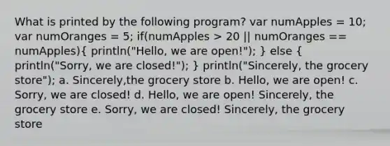 What is printed by the following program? var numApples = 10; var numOranges = 5; if(numApples > 20 || numOranges == numApples)( println("Hello, we are open!"); ) else ( println("Sorry, we are closed!"); ) println("Sincerely, the grocery store"); a. Sincerely,the grocery store b. Hello, we are open! c. Sorry, we are closed! d. Hello, we are open! Sincerely, the grocery store e. Sorry, we are closed! Sincerely, the grocery store