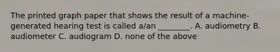 The printed graph paper that shows the result of a machine-generated hearing test is called a/an ________. A. audiometry B. audiometer C. audiogram D. none of the above