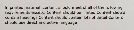 In printed material, content should meet of all of the following requirements except: Content should be limited Content should contain headings Content should contain lots of detail Content should use direct and active language