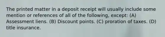 The printed matter in a deposit receipt will usually include some mention or references of all of the following, except: (A) Assessment liens. (B) Discount points. (C) proration of taxes. (D) title insurance.