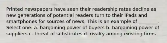 Printed newspapers have seen their readership rates decline as new generations of potential readers turn to their iPads and smartphones for sources of news. This is an example of ________. Select one: a. bargaining power of buyers b. bargaining power of suppliers c. threat of substitutes d. rivalry among existing firms