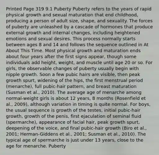 Printed Page 319 9.1 Puberty Puberty refers to the years of rapid physical growth and sexual maturation that end childhood, producing a person of adult size, shape, and sexuality. The forces of puberty are unleashed by a cascade of hormones that produce external growth and internal changes, including heightened emotions and sexual desires. This process normally starts between ages 8 and 14 and follows the sequence outlined in At About This Time. Most physical growth and maturation ends about four years after the first signs appear, though some individuals add height, weight, and muscle until age 20 or so. For girls, the observable changes of puberty usually begin with nipple growth. Soon a few pubic hairs are visible, then peak growth spurt, widening of the hips, the first menstrual period (menarche), full pubic-hair pattern, and breast maturation (Susman et al., 2010). The average age of menarche among normal-weight girls is about 12 years, 8 months (Rosenfield et al., 2009), although variation in timing is quite normal. For boys, the usual sequence is growth of the testes, initial pubic-hair growth, growth of the penis, first ejaculation of seminal fluid (spermarche), appearance of facial hair, peak growth spurt, deepening of the voice, and final pubic-hair growth (Biro et al., 2001; Herman-Giddens et al., 2001; Susman et al., 2010). The typical age of spermarche is just under 13 years, close to the age for menarche. Puberty