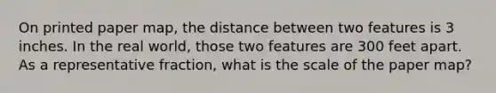 On printed paper map, the distance between two features is 3 inches. In the real world, those two features are 300 feet apart. As a representative fraction, what is the scale of the paper map?