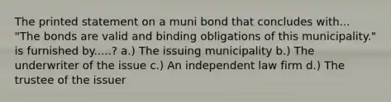 The printed statement on a muni bond that concludes with... "The bonds are valid and binding obligations of this municipality." is furnished by.....? a.) The issuing municipality b.) The underwriter of the issue c.) An independent law firm d.) The trustee of the issuer