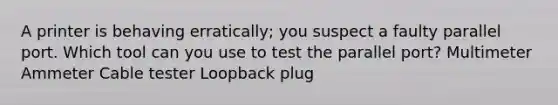 A printer is behaving erratically; you suspect a faulty parallel port. Which tool can you use to test the parallel port? Multimeter Ammeter Cable tester Loopback plug