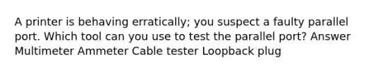 A printer is behaving erratically; you suspect a faulty parallel port. Which tool can you use to test the parallel port? Answer Multimeter Ammeter Cable tester Loopback plug