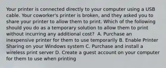 Your printer is connected directly to your computer using a USB cable. Your coworker's printer is broken, and they asked you to share your printer to allow them to print. Which of the following should you do as a temporary solution to allow them to print without incurring any additional cost? ​ A. Purchase an inexpensive printer for them to use temporarily ​B. Enable Printer Sharing on your Windows system ​C. Purchase and install a wireless print server ​D. Create a guest account on your computer for them to use when printing