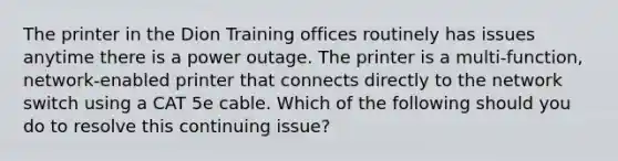 The printer in the Dion Training offices routinely has issues anytime there is a power outage. The printer is a multi-function, network-enabled printer that connects directly to the network switch using a CAT 5e cable. Which of the following should you do to resolve this continuing issue?