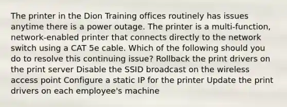 The printer in the Dion Training offices routinely has issues anytime there is a power outage. The printer is a multi-function, network-enabled printer that connects directly to the network switch using a CAT 5e cable. Which of the following should you do to resolve this continuing issue? Rollback the print drivers on the print server Disable the SSID broadcast on the wireless access point Configure a static IP for the printer Update the print drivers on each employee's machine