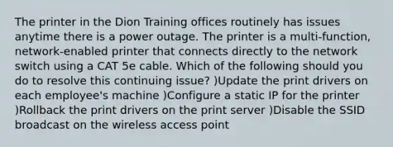 The printer in the Dion Training offices routinely has issues anytime there is a power outage. The printer is a multi-function, network-enabled printer that connects directly to the network switch using a CAT 5e cable. Which of the following should you do to resolve this continuing issue? )Update the print drivers on each employee's machine )Configure a static IP for the printer )Rollback the print drivers on the print server )Disable the SSID broadcast on the wireless access point