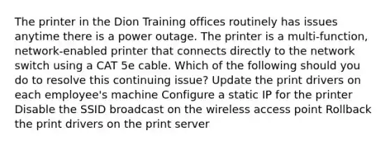 The printer in the Dion Training offices routinely has issues anytime there is a power outage. The printer is a multi-function, network-enabled printer that connects directly to the network switch using a CAT 5e cable. Which of the following should you do to resolve this continuing issue? Update the print drivers on each employee's machine Configure a static IP for the printer Disable the SSID broadcast on the wireless access point Rollback the print drivers on the print server