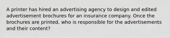 A printer has hired an advertising agency to design and edited advertisement brochures for an insurance company. Once the brochures are printed, who is responsible for the advertisements and their content?