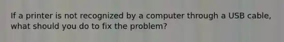 If a printer is not recognized by a computer through a USB cable, what should you do to fix the problem?