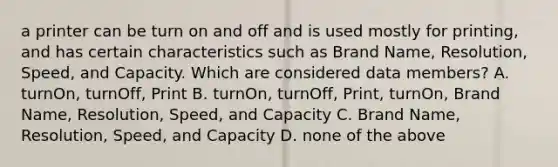 a printer can be turn on and off and is used mostly for printing, and has certain characteristics such as Brand Name, Resolution, Speed, and Capacity. Which are considered data members? A. turnOn, turnOff, Print B. turnOn, turnOff, Print, turnOn, Brand Name, Resolution, Speed, and Capacity C. Brand Name, Resolution, Speed, and Capacity D. none of the above