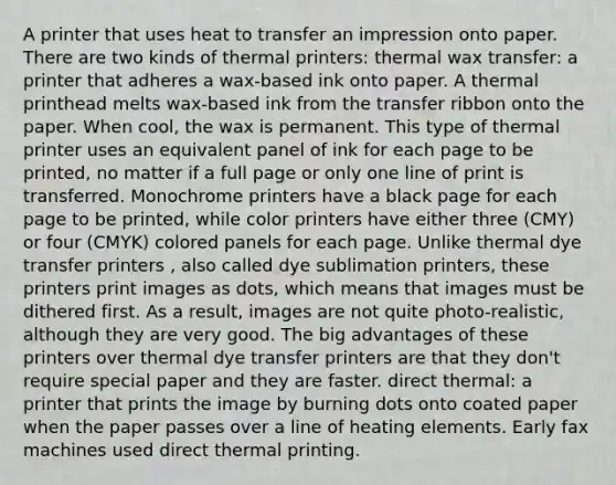 A printer that uses heat to transfer an impression onto paper. There are two kinds of thermal printers: thermal wax transfer: a printer that adheres a wax-based ink onto paper. A thermal printhead melts wax-based ink from the transfer ribbon onto the paper. When cool, the wax is permanent. This type of thermal printer uses an equivalent panel of ink for each page to be printed, no matter if a full page or only one line of print is transferred. Monochrome printers have a black page for each page to be printed, while color printers have either three (CMY) or four (CMYK) colored panels for each page. Unlike thermal dye transfer printers , also called dye sublimation printers, these printers print images as dots, which means that images must be dithered first. As a result, images are not quite photo-realistic, although they are very good. The big advantages of these printers over thermal dye transfer printers are that they don't require special paper and they are faster. direct thermal: a printer that prints the image by burning dots onto coated paper when the paper passes over a line of heating elements. Early fax machines used direct thermal printing.